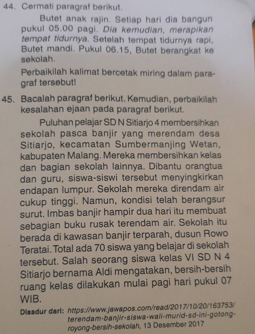 Cermati paragraf berikut. 
Butet anak rajin. Setiap hari dia bangun 
pukul 05.00 pagi. Dia kemudian, merapikan 
tempat tidurnya. Setelah tempat tidurnya rapi, 
Butet mandi. Pukul 06. 15, Butet berangkat ke 
sekolah. 
Perbaikilah kalimat bercetak miring dalam para- 
graf tersebut! 
45. Bacalah paragraf berikut. Kemudian, perbaikilah 
kesalahan ejaan pada paragraf berikut. 
Puluhan pelajar SD N Sitiarjo 4 membersihkan 
sekolah pasca banjir yang merendam desa 
Sitiarjo, kecamatan Sumbermanjing Wetan, 
kabupaten Malang. Mereka membersihkan kelas 
dan bagian sekolah lainnya. Dibantu orangtua 
dan guru, siswa-siswi tersebut menyingkirkan 
endapan lumpur. Sekolah mereka direndam air 
cukup tinggi. Namun, kondisi telah berangsur 
surut. Imbas banjir hampir dua hari itu membuat 
sebagian buku rusak terendam air. Sekolah itu 
berada di kawasan banjir terparah, dusun Rowo 
Teratai. Total ada 70 siswa yang belajar di sekolah 
tersebut. Salah seorang siswa kelas VI SD N 4
Sitiarjo bernama Aldi mengatakan, bersih-bersih 
ruang kelas dilakukan mulai pagi hari pukul 07
WIB. 
Disadur darl: https://www.jawapos.com/read/2017/10/20/163753/ 
terendam-banjir-siswa-wali-murid-sd-ini-gotong- 
royong-bersih-sekolah, 13 Desember 2017