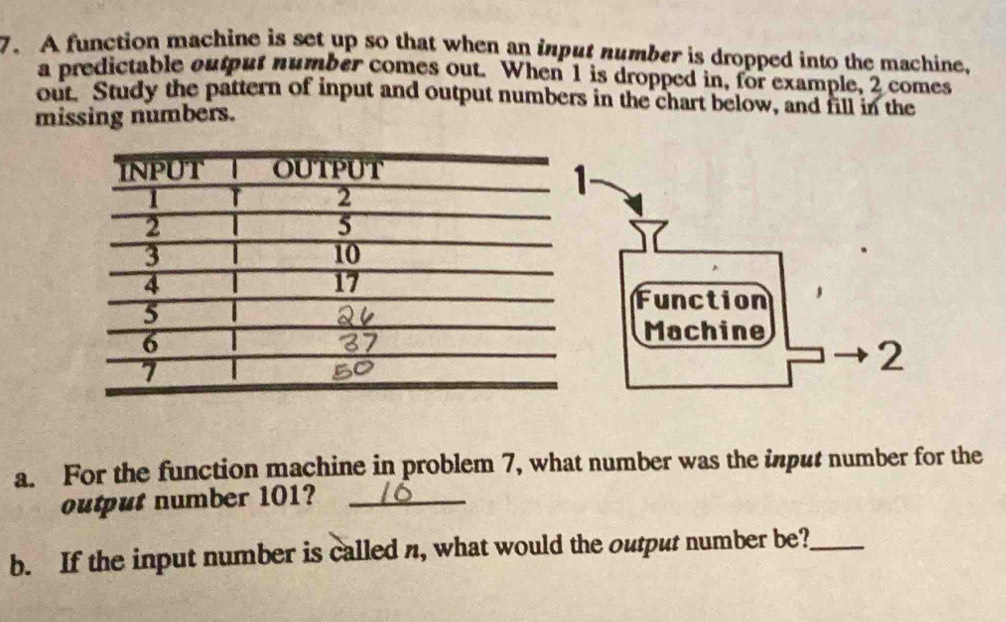 A function machine is set up so that when an input number is dropped into the machine. 
a predictable output number comes out. When 1 is dropped in, for example, 2 comes 
out. Study the pattern of input and output numbers in the chart below, and fill in the 
missing numbers. 
a. For the function machine in problem 7, what number was the input number for the 
output number 101?_ 
b. If the input number is called n, what would the output number be?_