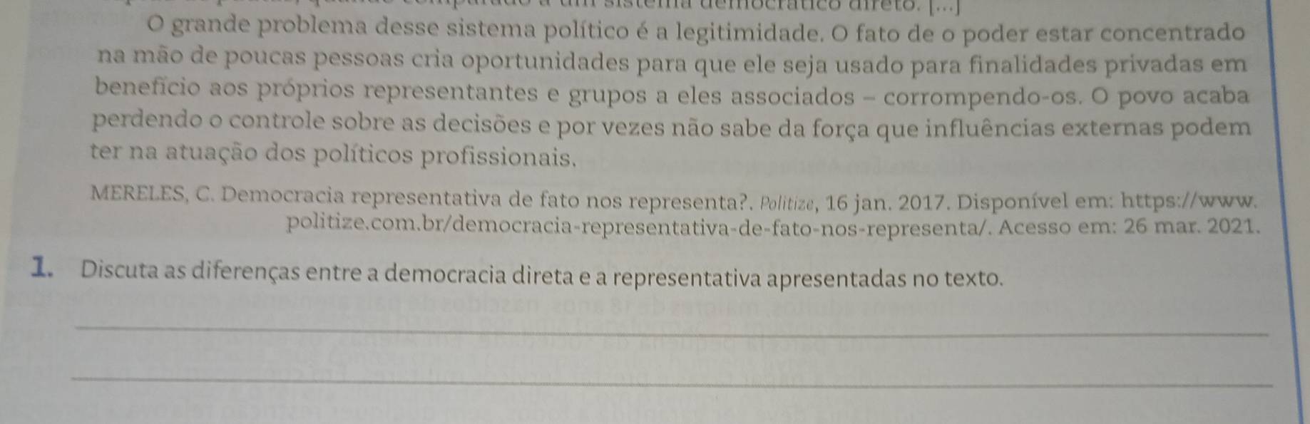 grande problema desse sistema político é a legitimidade. O fato de o poder estar concentrado 
na mão de poucas pessoas cria oportunidades para que ele seja usado para finalidades privadas em 
benefício aos próprios representantes e grupos a eles associados - corrompendo-os. O povo acaba 
perdendo o controle sobre as decisões e por vezes não sabe da força que influências externas podem 
ter na atuação dos políticos profissionais. 
MERELES, C. Democracia representativa de fato nos representa?. Politize, 16 jan. 2017. Disponível em: https://www. 
politize.com.br/democracia-representativa-de-fato-nos-representa/. Acesso em: 26 mar. 2021. 
1. Discuta as diferenças entre a democracia direta e a representativa apresentadas no texto. 
_ 
_