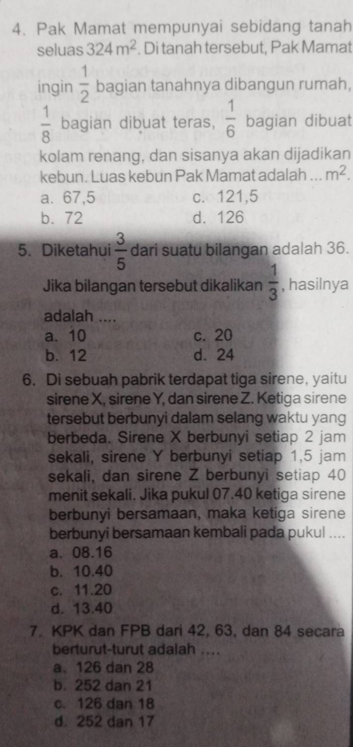 Pak Mamat mempunyai sebidang tanah
seluas 324m^2. Di tanah tersebut, Pak Mamat
ingin  1/2  bagian tanahnya dibangun rumah,
 1/8  bagian dibuat teras,  1/6  bagian dibuat
kolam renang, dan sisanya akan dijadikan
kebun. Luas kebun Pak Mamat adalah ... m^2.
a. 67,5 c. 121,5
b. 72 d. 126
5. Diketahui  3/5  dari suatu bilangan adalah 36.
Jika bilangan tersebut dikalikan  1/3  , hasilnya
adalah ....
a. 10 c. 20
b. 12 d. 24
6. Di sebuah pabrik terdapat tiga sirene, yaitu
sirene X, sirene Y, dan sirene Z. Ketiga sirene
tersebut berbunyi dalam selang waktu yang
berbeda. Sirene X berbunyi setiap 2 jam
sekali, sirene Y berbunyi setiap 1,5 jam
sekali, dan sirene Z berbunyi setiap 40
menit sekali. Jika pukul 07. 40 ketiga sirene
berbunyi bersamaan, maka ketiga sirene
berbunyi bersamaan kembali pada pukul ....
a. 08.16
b. 10.40
c. 11.20
d. 13.40
7. KPK dan FPB dari 42, 63, dan 84 secara
berturut-turut adalah ....
a126 dan 28
b. 252 dan 21
c. 126 dan 18
d. 252 dan 17