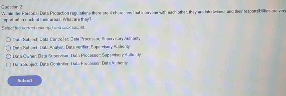 Within the Personal Data Protection regulations there are 4 characters that intervene with each other, they are intertwined, and their responsibilities are very
important in each of their areas. What are they?
Select the correct option(s) and click submit.
Data Subject; Data Controller; Data Processor; Supervisory Authority
Data Subject; Data Analyst; Data verifier; Supervisory Authority
Data Owner; Data Supervisor; Data Processor; Supervisory Authority
Data Subject; Data Controller; Data Processor; Data Authority
Submit