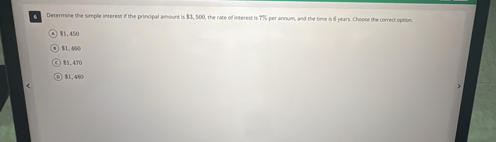 Determine the simple interest if the principal amount is $3, 500, the rate of interest is 7% per annum, and the time is 6 years. Choose the correct option.
$1,450
B $1, 460
$1, 470
0) $1,480