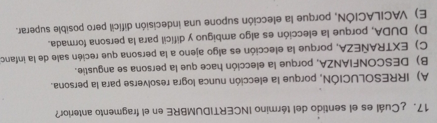 17.¿Cuál es el sentido del término INCERTIDUMBRE en el fragmento anterior?
A) IRRESOLUCIÓN, porque la elección nunca logra resolverse para la persona.
B) DESCONFIANZA, porque la elección hace que la persona se angustie.
C) EXTRAÑEZA, porque la elección es algo ajeno a la persona que recién sale de la infanca
D) DUDA, porque la elección es algo ambiguo y difícil para la persona formada.
E) VACILACIÓN, porque la elección supone una indecisión difícil pero posible superar.