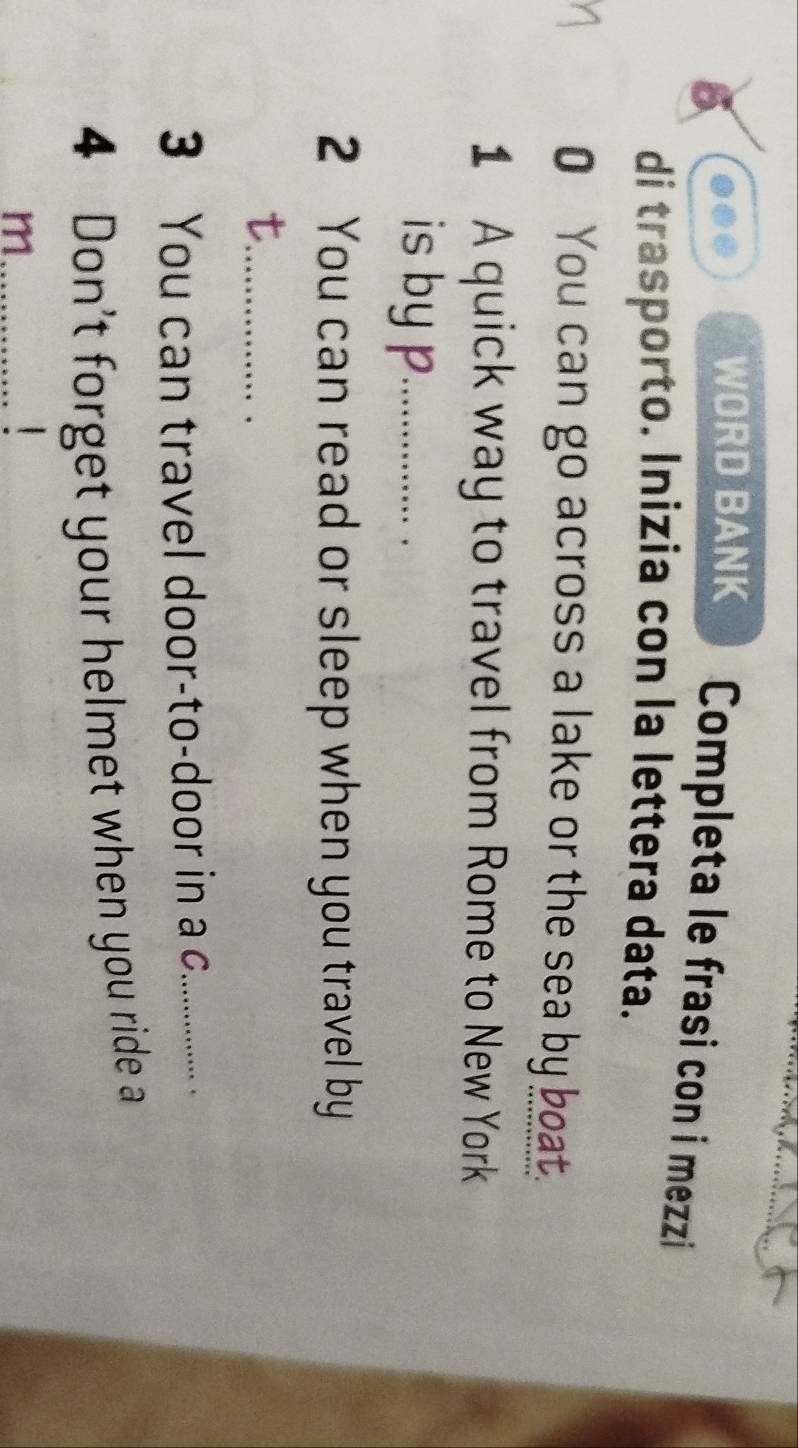 WORD BANK Completa le frasi con i mezzi 
di trasporto. Inizia con la lettera data. 
0 You can go across a lake or the sea by boat. 
1 A quick way to travel from Rome to New York 
is by p _ 
2 You can read or sleep when you travel by 
_t 
3 You can travel door-to-door in a c_ 
4 Don't forget your helmet when you ride a 
_m