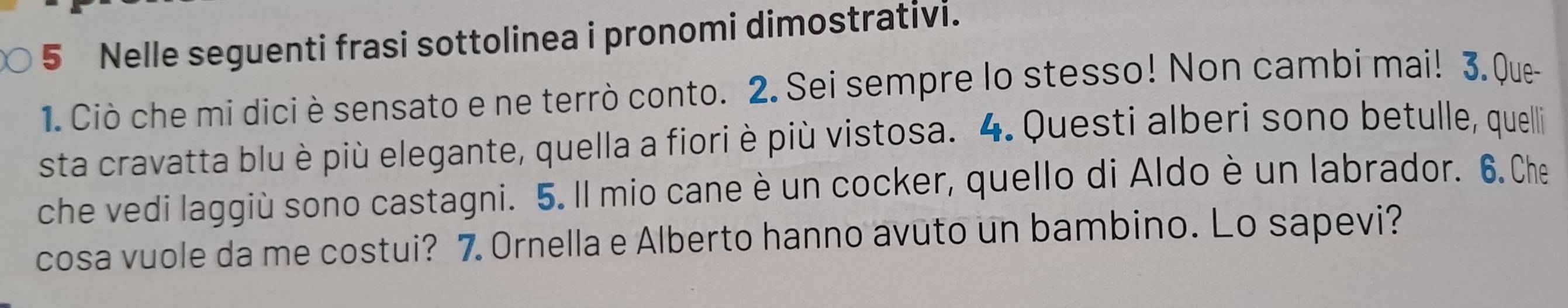 Nelle seguenti frasi sottolinea i pronomi dimostrativi. 
1. Ciò che mi dici è sensato e ne terrò conto. 2. Sei sempre lo stesso! Non cambi mai! 3. Que 
sta cravatta blu è più elegante, quella a fiori è più vistosa. 4. Questi alberi sono betulle, quelli 
che vedi laggiù sono castagni. 5. Il mio cane è un cocker, quello di Aldo è un labrador. 6. Che 
cosa vuole da me costui? 7. Ornella e Alberto hanno avuto un bambino. Lo sapevi?