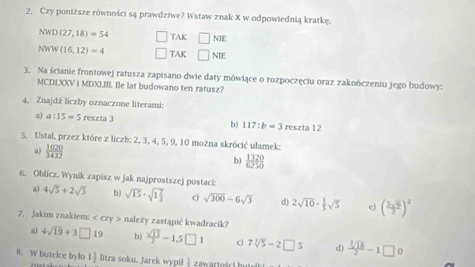 Czy poniższe równości są prawdziwe? Wstaw znak X w odpowiednią kratkę.
NWD(27,18)=54 □ TAK □ NIE
NWW(16,12)=4
□ TAK □ NIE
3. Na ścianie frontowej ratusza zapisano dwie daty mówiące o rozpoczęciu oraz zakończeniu jego budowy:
MCDLXXV i MDXLIII. Ile lat budowano ten ratusz?
4. Znajdź liczby oznaczone literami:
a) a:15=5 reszta 3 reszta 12
b) 117:b=3
S. Ustal, przez które z liczb: 2, 3, 4, 5, 9, 10 można skrócić ulamek:
a)  1020/3432 
b)  1320/6250 
6. Oblicz. Wynik zapisz w jak najprostszej postaci:
a) 4sqrt(5)+2sqrt(5) b) sqrt(15)· sqrt(1frac 2)3 c) sqrt(300)-6sqrt(3) d) 2sqrt(10)·  1/5 sqrt(5) e) ( 5sqrt(6)/2 )^2
7. Jakim znakiem: należy zastąpić kwadracik?
a) 4sqrt(19)+3□ 19 b)  sqrt(15)/2 -1,5□ 1 c) 7sqrt[3](5)-2□ 5 d)  sqrt[3](18)/2 -1□ 0
8. W butelce bylo 1 1/2  litra soku. Jarek wypił  1/2  Zawartości bi