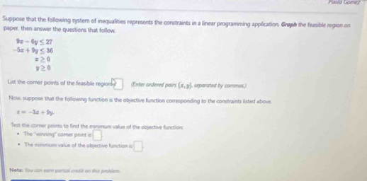 Paol9 Gomez 
Suppose that the following system of inequalities represents the constraints in a linear programming application. Graw the feasible region on 
paper, then answer the questions that follow.
9x-6y≤ 27
-5x+9y≤ 36
x≥ 0
y≥ 0
List the comer points of the feasible region □ (Enter ordered pair) (x,y) separated by commas.) 
Now, suppose that the following function is the objective function corresponding to the constraints listed above.
z=-3x+9y. 
Test the corner points to find the minimum value off the objective function: 
The "winning" corer point is □ 
The minimum value of the objective function is □ 
Notes You can eam partial credit on this problem.