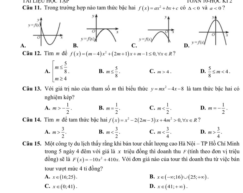 Tài  liệu Học Tạp TOAN 10-HÇC KT2
Câu 11. Trong trường hợp nào tam thức bậc hai f(x)=ax^2+bx+c có △ <0</tex> và a<0</tex> ?

A
B
C
D
Câu 12. Tìm m đề f(x)=(m-4)x^2+(2m+1)x+m-1≤ 0,forall x∈ R ?
A. beginarrayl m≤  5/8  m≥ 4endarray. m≤  5/8 .  5/8 ≤ m<4.
B.
C. m>4. D.
Câu 13. Với giá trị nào của tham số m thì biểu thức y=mx^2-4x-8 là tam thức bậc hai có
nghiệm kép?
A. m>- 1/2 . m= 1/2 . m m=- 1/2 .
B.
C.
D.
Câu 14. Tìm m để tam thức bậc hai f(x)=x^2-2(2m-3)x+4m^2>0,forall x∈ R ?
B.
C.
A. m> 3/2 . m m m> 3/4 .
D.
Câu 15. Một công ty du lịch thấy rằng khi bán tour chất lượng cao Hà Nội - TP Hồ Chí Minh
trong 5 ngày 4 đêm với giá là x triệu đồng thì doanh thu F (tính theo đơn vị triệu
đồng) sẽ là F(x)=-10x^2+410x 4. Với đơn giá nào của tour thì doanh thu từ việc bán
tour vượt mức 4 tỉ đồng?
A. x∈ (16;25). B. x∈ (-∈fty ;16)∪ (25;+∈fty ).
C. x∈ (0;41). D. x∈ (41;+∈fty ).