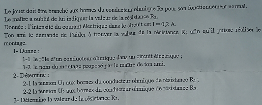 Le jouet doit être branché aux bornes du conducteur ohmique R2 pour son fonctionnement normal. 
Le maître a oublié de lui indiquer la valeur de la résistance R_2. 
Donnée : l'intensité du courant électrique dans le circuit est I=0,2A. 
Ton ami te demande de l'aider à trouver la valeur de la résistance R2 afin qu'il puisse réaliser le 
montage. 
1- Donne : 
1-1 le rôle d'un conducteur ohmique dans un circuit électrique ; 
1-2 le nom du montage proposé par le maître de ton ami. 
2- Détermine : 
2-1 la tension U_1 aux bornes du conducteur ohmique de résistance R_1
2-2 la tension U_2 aux bornes du conducteur ohmique de résistance R2. 
3- Détermine la valeur de la résistance R_2.