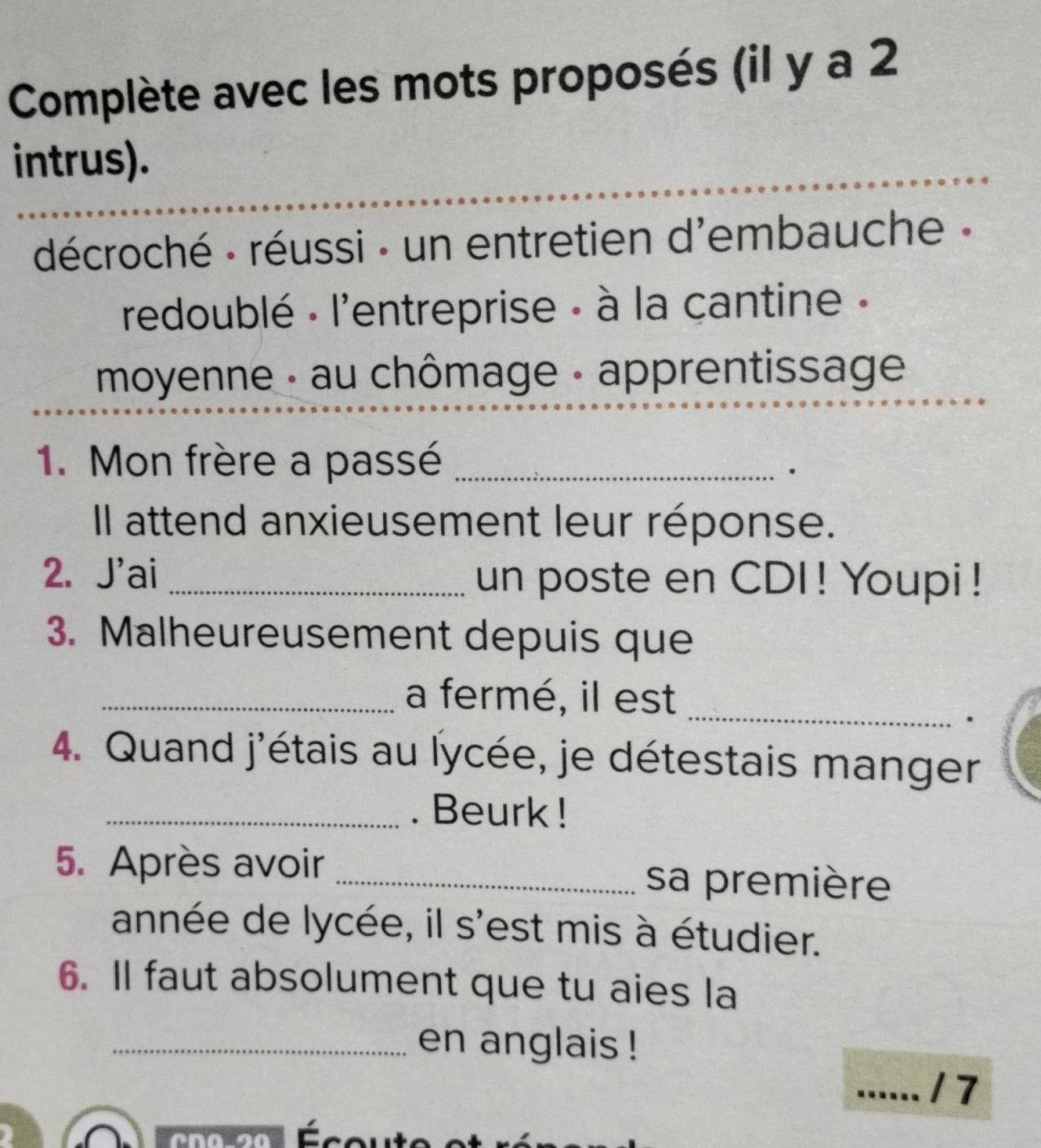 Complète avec les mots proposés (il y a 2 
intrus). 
_ 
décroché - réussi - un entretien d'embauche - 
redoublé - l'entreprise - à la cantine - 
moyenne - au chômage - apprentissage 
1. Mon frère a passé_ 
. 
Il attend anxieusement leur réponse. 
2. J'ai _un poste en CDI ! Youpi ! 
3. Malheureusement depuis que 
_ 
_a fermé, il est 
. 
4. Quand j'étais au lycée, je détestais manger 
_. Beurk ! 
5. Après avoir _sa première 
année de lycée, il s'est mis à étudier. 
6. Il faut absolument que tu aies la 
_en anglais ! 
_17