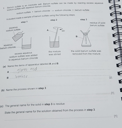 Sarium sultate is an insoluble salt. Barium sulfile can be made by reacting excess aqueous 
sodium sulfate with aqueous barium chlride. 
sedium sulfate + barium chlonde → sodium chloride + barium suifate 
A student made a sample of barium sulfate using the following steps 
step 2
step 1
A stir 
harium chloride 
to aqueous barium chioride sodium sulfate was added excess aqueous 
the mixture was stirred the solid barium suifate was removed from the mixture 
_ 
(a) Name the items of apparatus labelled A and B
_ 
A 
B [2] 
(b) Name the process shown in step 3. 
_[1] 
(c) The general name for the solid in step 3 is residue 
State the general name for the solution obtained from the process in step 3. 
_[1]