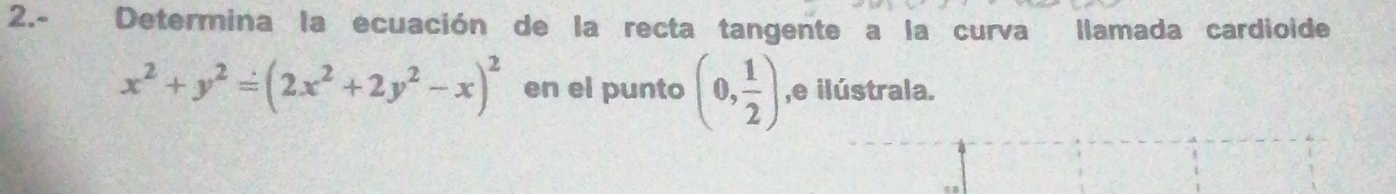 2.- Determina la ecuación de la recta tangente a la curva llamada cardioide
x^2+y^2=(2x^2+2y^2-x)^2 en el punto (0, 1/2 ) ,e ilústrala.