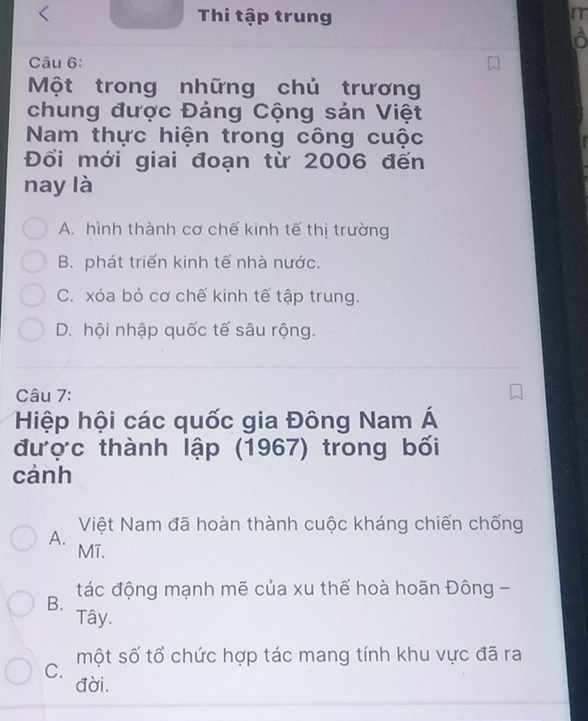 Thi tập trung
m
a
Câu 6:
Một trong những chủ trương
chung được Đảng Cộng sản Việt
Nam thực hiện trong công cuộc
Đổi mới giai đoạn từ 2006 đến
nay là
A. hình thành cơ chế kinh tế thị trường
B. phát triển kinh tế nhà nước.
C. xóa bỏ cơ chế kinh tế tập trung.
D. hội nhập quốc tế sâu rộng.
Câu 7:
Hiệp hội các quốc gia Đông Nam Á
được thành lập (1967) trong bối
cảnh
Việt Nam đã hoàn thành cuộc kháng chiến chống
A.
Mĩ.
B. tác động mạnh mẽ của xu thế hoà hoãn Đông -
Tây.
một số tổ chức hợp tác mang tính khu vực đã ra
C.
đời.