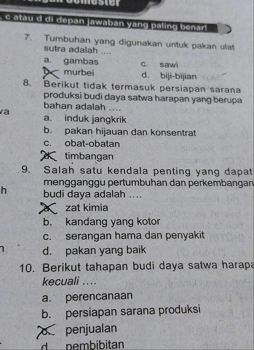 atau d di depan jawaban yang paling benar!
7. Tumbuhan yang digunakan untuk pakan ulat
sutra adalah ....
a. gambas c. sawi
b murbei d. biji-bijian
8. Berikut tidak termasuk persiapan sarana
produksi budi daya satwa harapan yang berupa
bahan adalah ....
va
a. induk jangkrik
b. pakan hijauan dan konsentrat
c. obat-obatan
timbangan
9. Salah satu kendala penting yang dapat
menggänggu pertumbuhan dạn perkembangan
h
budi daya adalah ....
a zat kimia
b. kandang yang kotor
c. serangan hama dan penyakit
d. pakan yang baik
10. Berikut tahapan budi daya satwa harapa
kecuali ...
a. perencanaan
b. persiapan sarana produksi
penjualan
d pembibitan