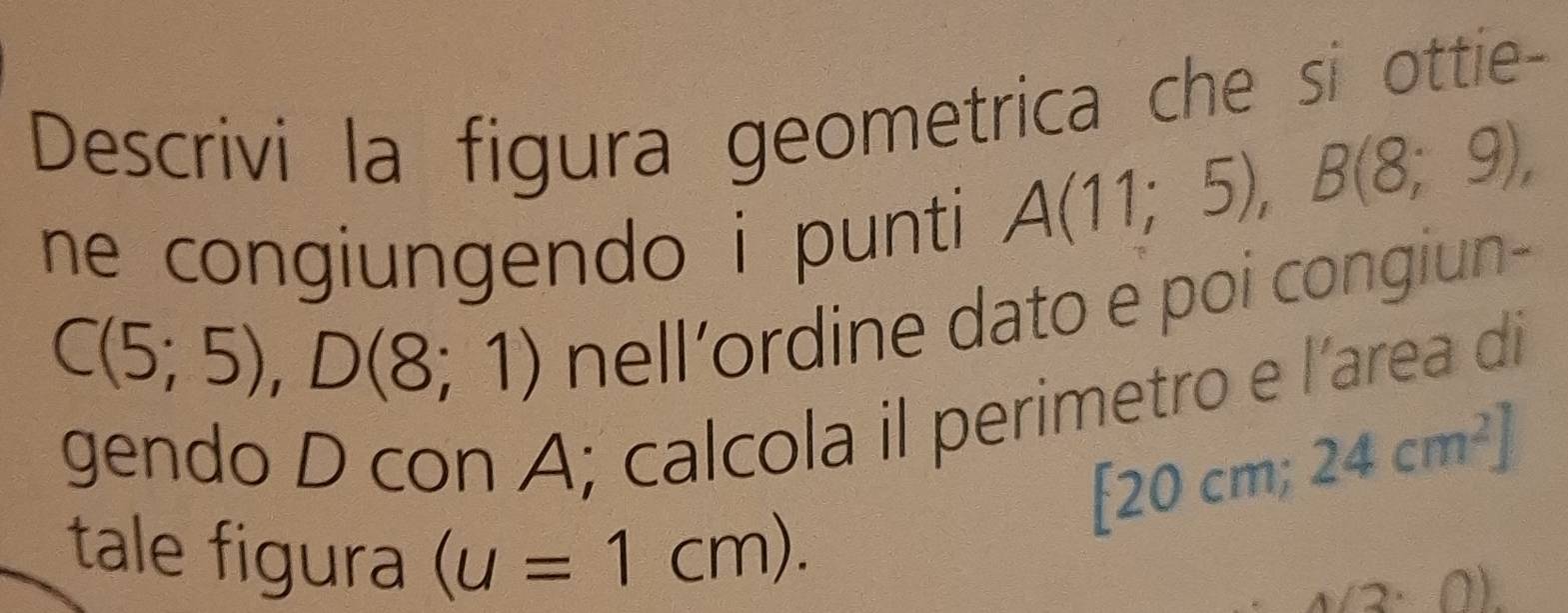 Descrivi la figura geometrica che si ottie- 
ne congiungendo i punti
A(11;5), B(8;9),
C(5;5), D(8;1)
nell’ordine dato e poi congiun- 
gendo D con A; calcola il perimetro e l'area di
[20cm; 24cm^2]
tale figura (u=1cm). 1(3· 0).