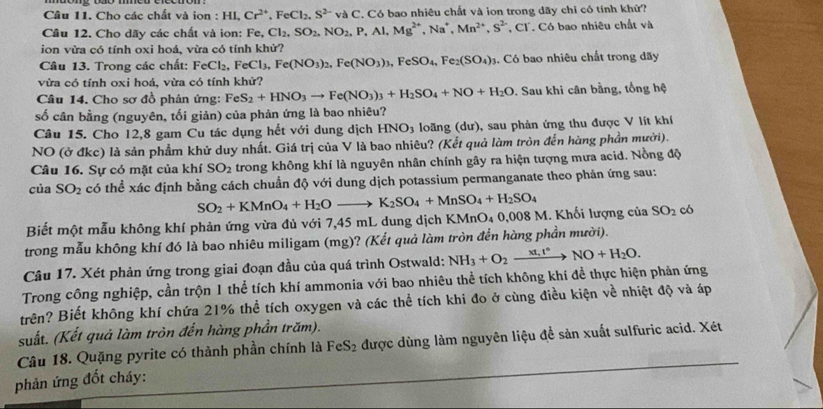 Cho các chất và ion : HL Cr^(2+),FeCl_2,S^(2-)vaC C. Có bao nhiêu chất và ion trong dãy chi có tính khử?
Câu 12. Cho dãy các chất và ion: Fe,Cl_2,SO_2,NO_2,P,Al,Mg^(2+),Na^+,Mn^(2+),S^(2-) *, Cl. Có bao nhiêu chất và
ion vừa có tính oxi hoá, vừa có tính khử?
Câu 13. Trong các chất: Fe _eCl_2,FeCl_3,Fe(NO_3)_2,Fe(NO_3)_3,FeSO_4,Fe_2(SO_4)_3. Có bao nhiêu chất trong dãy
vừa có tính oxi hoá, vừa có tính khử?
Câu 14. Cho sơ đồ phản ứng: FeS_2+HNO_3to Fe(NO_3)_3+H_2SO_4+NO+H_2O. Sau khi cân bằng, tổng hệ
số cân bằng (nguyên, tối giản) của phản ứng là bao nhiêu?
Câu 15. Cho 12,8 gam Cu tác dụng hết với dung dịch HNO_3 loãng (dư), sau phản ứng thu được V lít khí
NO (ở đkc) là sản phẩm khử duy nhất. Giá trị của V là bao nhiêu? (Kết quả làm tròn đến hàng phần mười).
Câu 16. Sự có mặt của khí SO_2 trong không khí là nguyên nhân chính gây ra hiện tượng mưa acid. Nồng độ
của SO_2 có thể xác định bằng cách chuẩn độ với dung dịch potassium permanganate theo phản ứng sau:
SO_2+KMnO_4+H_2Oto K_2SO_4+MnSO_4+H_2SO_4
Biết một mẫu không khí phản ứng vừa đủ với 7,45 mL dung dịch KMnO₄ 0,008 M. Khối lượng của SO_2 có
trong mẫu không khí đó là bao nhiêu miligam (mg)? (Kết quả làm tròn đến hàng phần mười).
Câu 17. Xét phản ứng trong giai đoạn đầu của quá trình Ostwald: NH_3+O_2xrightarrow xt,t° NO+H_2O.
Trong công nghiệp, cần trộn 1 thể tích khí ammonia với bao nhiêu thể tích không khí đề thực hiện phản ứng
trên? Biết không khí chứa 21% thể tích oxygen và các thể tích khi đo ở cùng điều kiện về nhiệt độ và áp
suất. (Kết quả làm tròn đến hàng phần trăm).
Câu 18. Quặng pyrite có thành phần chính là FeS_2 được dùng làm nguyên liệu đề sản xuất sulfuric acid. Xét
phản ứng đốt cháy: