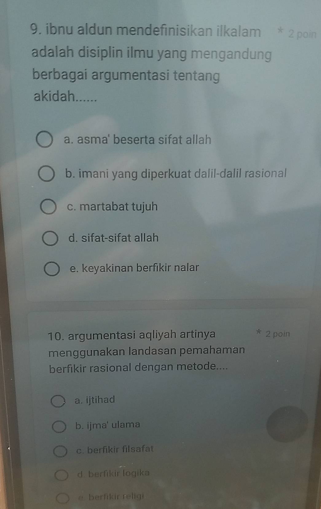 ibnu aldun mendefinisikan ilkalam * 2 poin
adalah disiplin ilmu yang mengandung
berbagai argumentasi tentang
akidah......
a. asma' beserta sifat allah
b. imani yang diperkuat dalil-dalil rasional
c. martabat tujuh
d. sifat-sifat allah
e. keyakinan berfikir nalar
10. argumentasi aqliyah artinya 2 poin
menggunakan landasan pemahaman
berfikir rasional dengan metode....
a. ijtihad
b. ijma' ulama
c. berfikir filsafat
d. berfikir logika
e berfikir religi