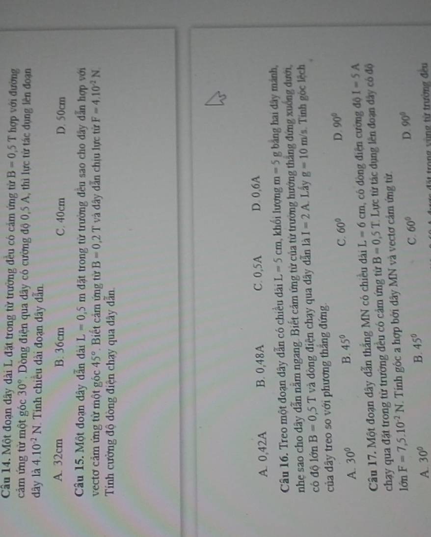 Một đoạn dây dài L đặt trong từ trường đều có cảm ứng từ B=0,5T hợp với đường
cảm ứng từ một góc 30°. Dòng điện qua dây có cường độ 0,5 A, thì lực từ tác dụng lên đoạn
dây là 4.10^(-2)N Tính chiều dài đoạn dây dẫn
A. 32cm B: 36cm C. 40cm D. 50cm
Câu 15. Một đoạn dây dẫn dài L=0,5m đặt trong từ trường đều sao cho dây dẫn hợp với
vectơ cảm ứng từ một gốc 45° Biết cảm ứng từ B=0,2T và dây dẫn chịu lực từ F=4.10^(-2)N.
Tính cường độ đòng điện chạy qua dây dẫn.
A. 0,42A B. 0,48A C. 0,5A D. 0,6A
Câu 16. Treo một đoạn dây dẫn có chiều dài L=5cm khổi lượng m=5 g bằng hai dây mành,
nhẹ sao cho dây dẫn nằm ngang. Biết cảm ứng từ của từ trường hưởng thắng đứng xuởng dưới,
cô độ lớn B=0,5T và đòng điện chạy qua dây dẫn là I=2A Lây g=10m/s Tính góc lệch
của đdây treo so với phương thắng đứng.
C. 60° D. 90°
A. 30°
B. 45°
Câu 17. Một đoạn dây dẫn thắng MN có chiều dài L=6cm , có dòng điện cường độ I=5A
chạy qua đặt trong từ trường đều có cảm ứng từ B=0,5T 1  Lực từ tác dụng lên đoạn đây có độ
lớn F=7,5.10^(-2)N. Tinh gốc a hợp bởi dây MN và vectơ cảm ứng tử.
A. 30° B. 45° C. 60° D. 90°
đặất trong vùng từ trường đều