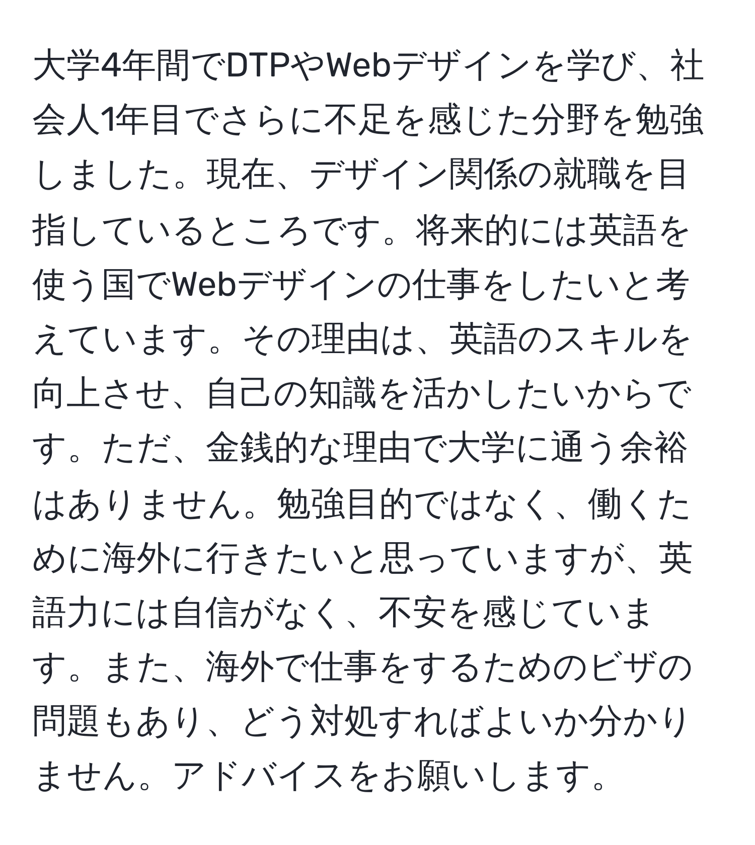 大学4年間でDTPやWebデザインを学び、社会人1年目でさらに不足を感じた分野を勉強しました。現在、デザイン関係の就職を目指しているところです。将来的には英語を使う国でWebデザインの仕事をしたいと考えています。その理由は、英語のスキルを向上させ、自己の知識を活かしたいからです。ただ、金銭的な理由で大学に通う余裕はありません。勉強目的ではなく、働くために海外に行きたいと思っていますが、英語力には自信がなく、不安を感じています。また、海外で仕事をするためのビザの問題もあり、どう対処すればよいか分かりません。アドバイスをお願いします。