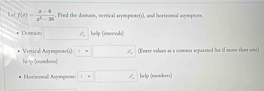 Let f(x)= (x-6)/x^2-36 . Find the domain, vertical asymptote(s), and horizontal asymptote. 
Domain: help (intervals) 
Vertical Asymptote(s): ? (Enter values as a comma separated list if more than one) 
help (numbers) 
Horizontal Asymptote: ? help (numbers)