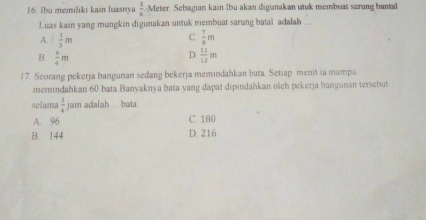 Ibu memiliki kain luasnya  5/6 .Meter. Sebagian kain Ibu akan digunakan utuk membuat sarung bantal
Luas kain yang mungkin digunakan untuk membuat sarung batal adalah ...
C.
A.  1/3 m  7/8 m
D.
B.  6/4 m  11/12 m
17. Seorang pekerja bangunan sedang bekerja memindahkan bata. Setiap menit ia mampu
memindahkan 60 bata.Banyaknya bata yang dapat dipindahkan oleh pekerja bangunan tersebut
selama  1/4  jam adalah ... bata.
A. 96 C. 180
B. 144 D. 216