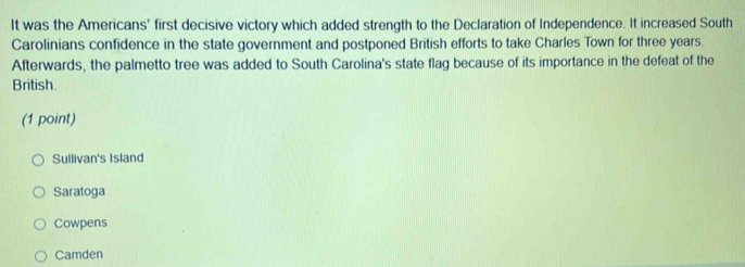 It was the Americans' first decisive victory which added strength to the Declaration of Independence. It increased South
Carolinians confidence in the state government and postponed British efforts to take Charles Town for three years.
Afterwards, the palmetto tree was added to South Carolina's state flag because of its importance in the defeat of the
British.
(1 point)
Sullivan's Island
Saratoga
Cowpens
Camden