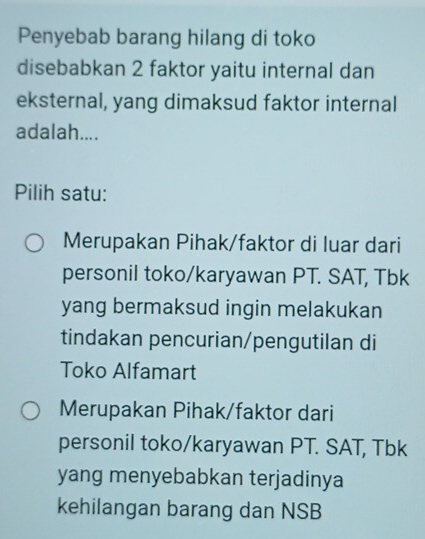 Penyebab barang hilang di toko
disebabkan 2 faktor yaitu internal dan
eksternal, yang dimaksud faktor internal
adalah....
Pilih satu:
Merupakan Pihak/faktor di luar dari
personil toko/karyawan PT. SAT, Tbk
yang bermaksud ingin melakukan
tindakan pencurian/pengutilan di
Toko Alfamart
Merupakan Pihak/faktor dari
personil toko/karyawan PT. SAT, Tbk
yang menyebabkan terjadinya
kehilangan barang dan NSB