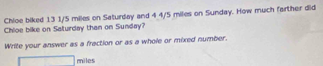 Chloe biked 13 1/5 miles on Saturday and 4 4/5 miles on Sunday. How much farther did 
Chloe bike on Saturday than on Sunday? 
Write your answer as a fraction or as a whole or mixed number.
□ miles