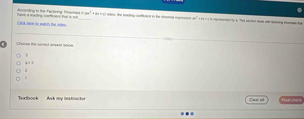 According to the Factoring Trinomials
have a leading coefficient that is not _ 11(ax^2+bx+c) video, the leading coefficient in the trinomial expression ax^2+bx+c is represented by a. This section deals with factoring trinomials that
Click here to watch the video.
Choose the correct answer below.
3
a>3
2
1
Textbook Ask my instructor Clear all Final check