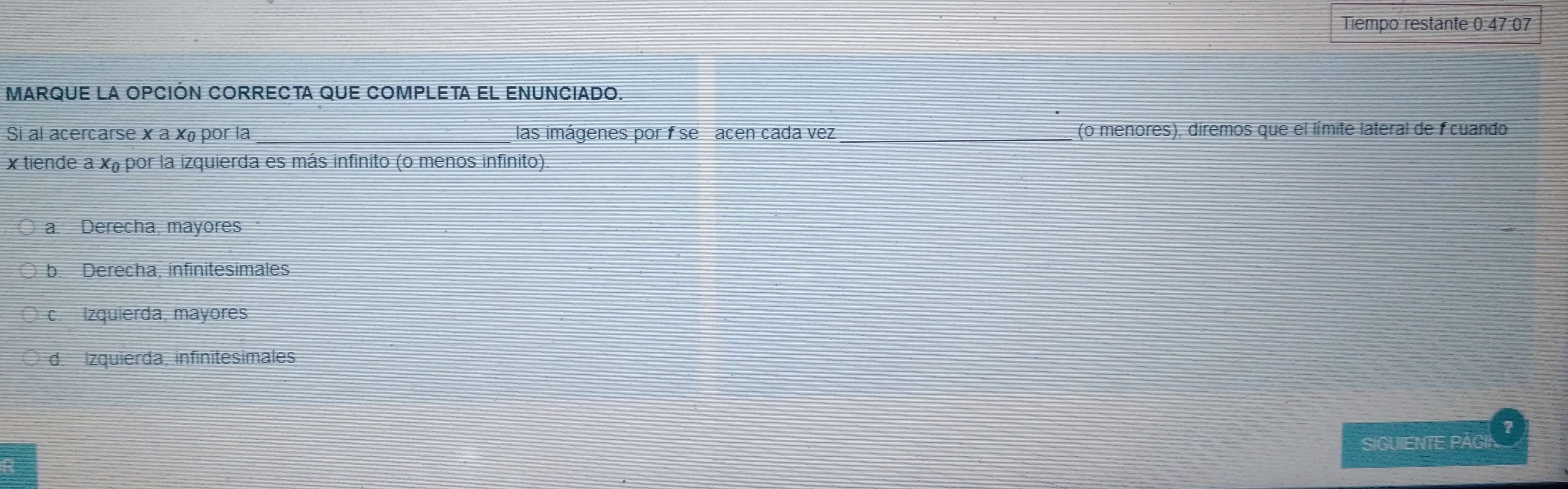 Tiempo restante 0:47:07
MARQUE LA OPCIÓN CORRECTA QUE COMPLETA EL ENUNCIADO.
Si al acercarse x a x por la _las imágenes por f se acen cada vez _(o menores), diremos que el límite lateral de fcuando
x tiende a xã por la izquierda es más infinito (o menos infinito)
a. Derecha, mayores
b. Derecha, infinitesimales
c. Izquierda, mayores
d. Izquierda, infinitesimales
SIGUIENTE PÁGII ?
R