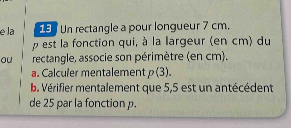 la 13 Un rectangle a pour longueur 7 cm. 
p est la fonction qui, à la largeur (en cm) du 
ou rectangle, associe son périmètre (en cm). 
a. Calculer mentalement p(3). 
b. Vérifier mentalement que 5,5 est un antécédent 
de 25 par la fonction p.