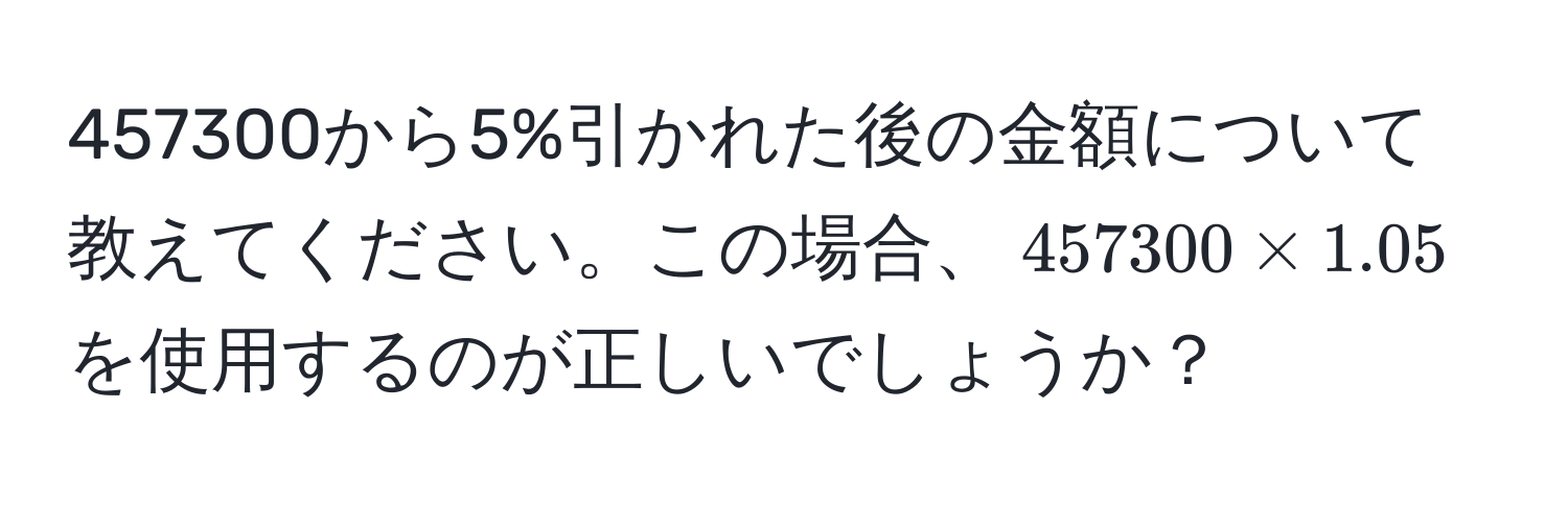 457300から5%引かれた後の金額について教えてください。この場合、$457300 * 1.05$を使用するのが正しいでしょうか？