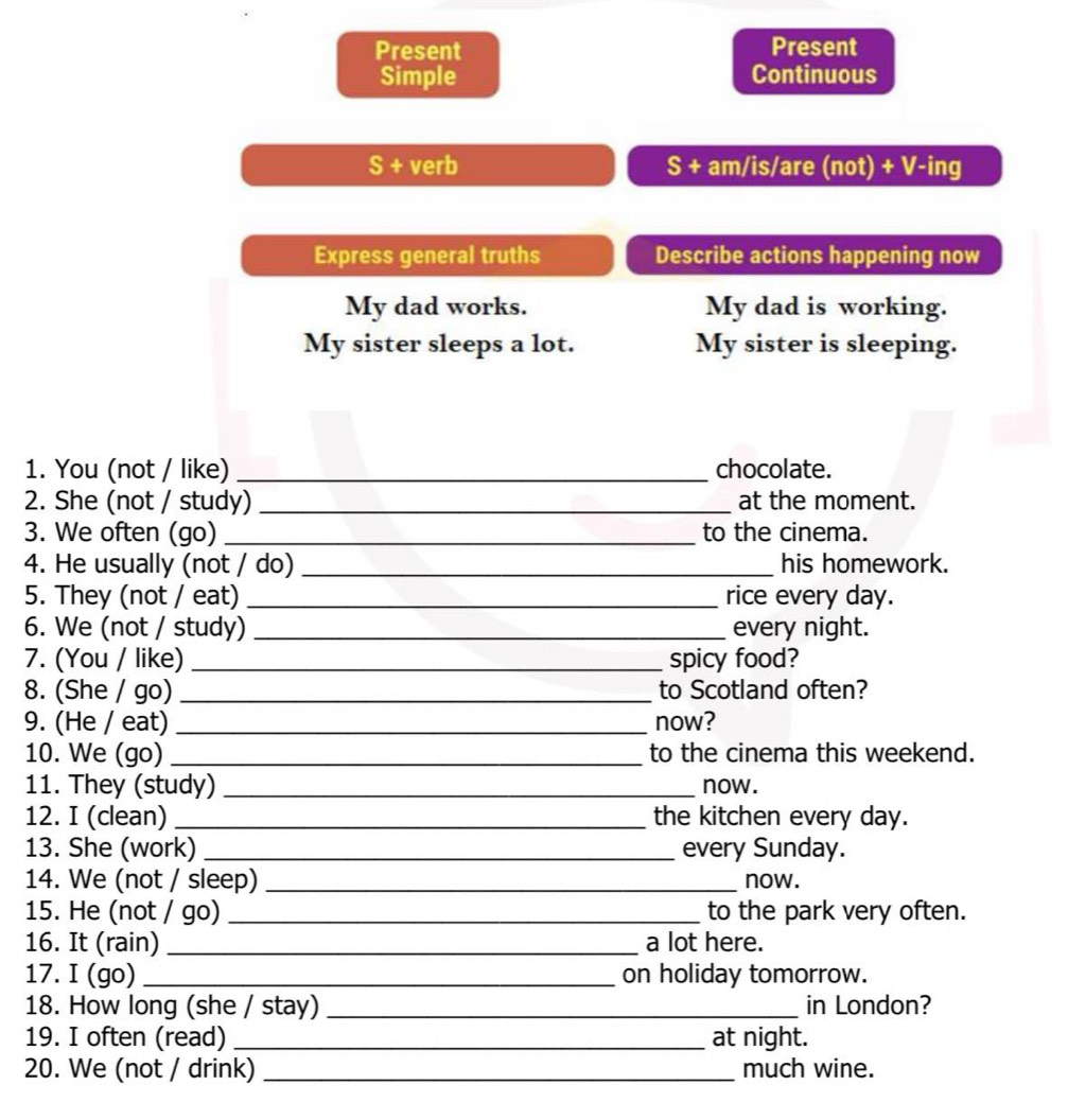 Present Present 
Simple Continuous 
S + verb S + am/is/are (not) + V-ing 
Express general truths Describe actions happening now 
My dad works. My dad is working. 
My sister sleeps a lot. My sister is sleeping. 
1. You (not / like) _chocolate. 
2. She (not / study) _at the moment. 
3. We often (go) _to the cinema. 
4. He usually (not / do) _his homework. 
5. They (not / eat) _rice every day. 
6. We (not / study) _every night. 
7. (You / like) _spicy food? 
8. (She / go) _to Scotland often? 
9. (He / eat) _now? 
10. We (go) _to the cinema this weekend. 
11. They (study) _now. 
12. I (clean) _the kitchen every day. 
13. She (work) _every Sunday. 
14. We (not / sleep) _now. 
15. He (not / go) _to the park very often. 
16. It (rain) _a lot here. 
17. I (go) _on holiday tomorrow. 
18. How long (she / stay) _in London? 
19. I often (read) _at night. 
20. We (not / drink) _much wine.