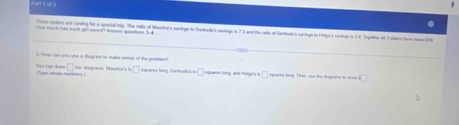 Plart t of 3 
How much has each girl saved? Answer questions 3-4 
Three sisters are saving for a special trip. The ratio of Maurice's savings to Gertrude's savings is 7:3 and the ratio of Gertrude's savings to Helga's savings is 3:4. Together all 3 sisters have saved $6
3. How can you use a diagram to make sense of the problem? 
bar diagrams. Maurice's is 
You can draw □ (Type whole numbers) □ squares long, Gertrude's is □ squares long, and Helga's is □ squares long. Then, use the diagrams to show s□