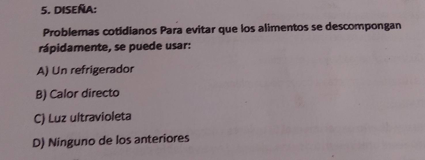 DISEÑA:
Problemas cotidianos Para evitar que los alimentos se descompongan
rápidamente, se puede usar:
A) Un refrigerador
B) Calor directo
C) Luz ultravioleta
D) Ninguno de los anteriores