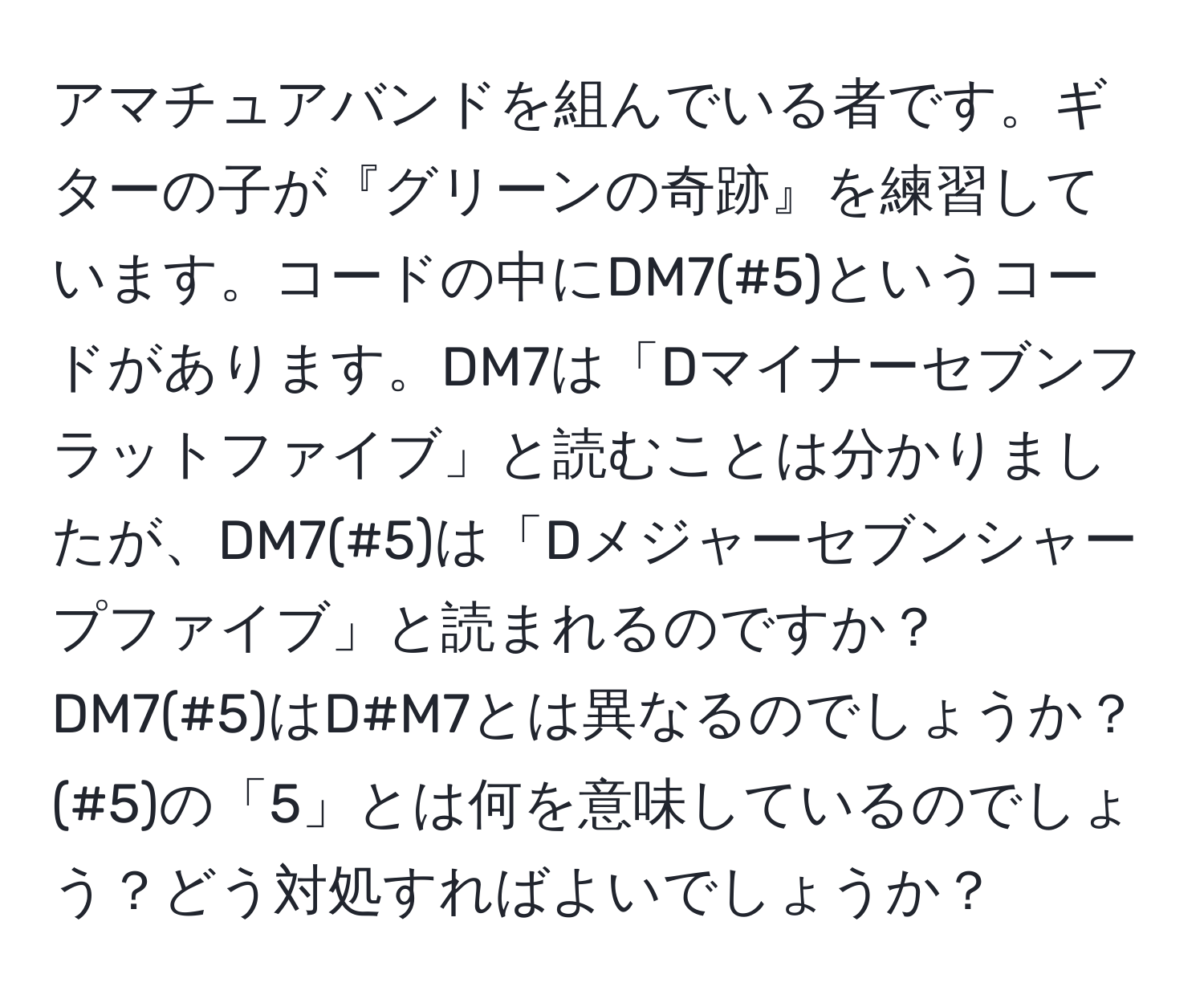 アマチュアバンドを組んでいる者です。ギターの子が『グリーンの奇跡』を練習しています。コードの中にDM7(#5)というコードがあります。DM7は「Dマイナーセブンフラットファイブ」と読むことは分かりましたが、DM7(#5)は「Dメジャーセブンシャープファイブ」と読まれるのですか？ DM7(#5)はD#M7とは異なるのでしょうか？(#5)の「5」とは何を意味しているのでしょう？どう対処すればよいでしょうか？