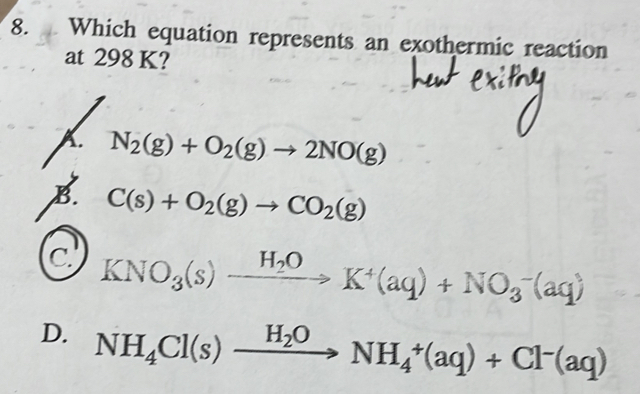 Which equation represents an exothermic reaction
at 298 K?
A. N_2(g)+O_2(g)to 2NO(g)
B. C(s)+O_2(g)to CO_2(g)
C KNO_3(s)xrightarrow H_2OK^+(aq)+NO_3^(-(aq)
D. NH_4)Cl(s)xrightarrow H_2ONH_4^(+(aq)+Cl^-)(aq)