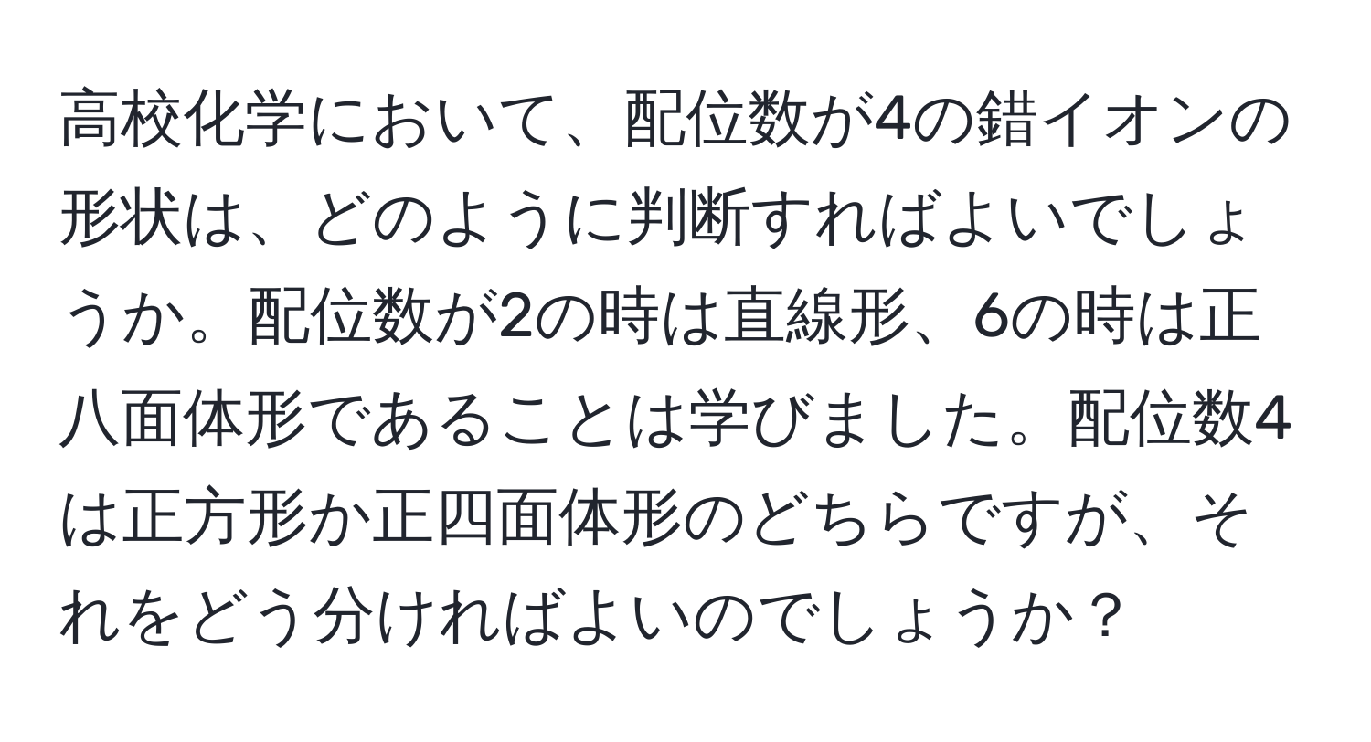 高校化学において、配位数が4の錯イオンの形状は、どのように判断すればよいでしょうか。配位数が2の時は直線形、6の時は正八面体形であることは学びました。配位数4は正方形か正四面体形のどちらですが、それをどう分ければよいのでしょうか？