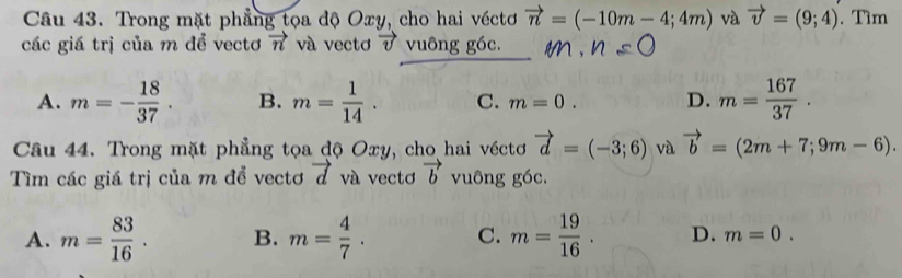 Trong mặt phẳng tọa độ Oxy, cho hai véctơ vector n=(-10m-4;4m) và vector v=(9;4). Tìm
các giá trị của m để vectơ vector n và vectơ vector v vuông góc.
A. m=- 18/37 . B. m= 1/14 . C. m=0. D. m= 167/37 . 
Câu 44. Trong mặt phẳng tọa độ Oxy, cho hai véctơ vector d=(-3;6) và vector b=(2m+7;9m-6). 
Tìm các giá trị của m để vectơ vector d và vectơ vector b vuông góc.
A. m= 83/16 . B. m= 4/7 . C. m= 19/16 . D. m=0.