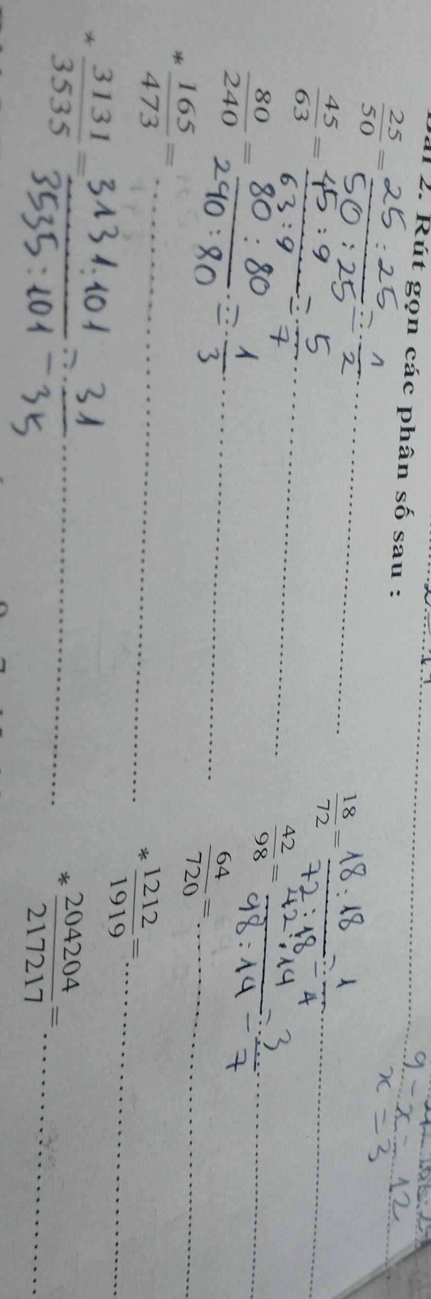 Rút gọn các phân số sau :_
 25/50 = _
 45/63 = _
 18/72 = _
 80/240 =frac 2 _
 42/98 = _ 
_ 
_  64/720 =
* 165/473 = _
* 1212/1919 = _
* 3131/3535 = _ 
_ * 204204/217217 = _