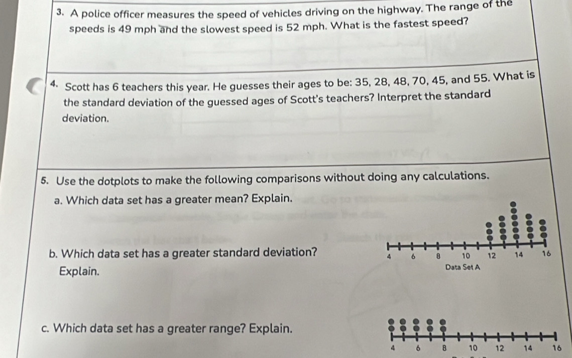 A police officer measures the speed of vehicles driving on the highway. The range of the 
speeds is 49 mph and the slowest speed is 52 mph. What is the fastest speed? 
4 Scott has 6 teachers this year. He guesses their ages to be: 35, 28, 48, 70, 45, and 55. What is 
the standard deviation of the guessed ages of Scott's teachers? Interpret the standard 
deviation. 
5. Use the dotplots to make the following comparisons without doing any calculations. 
a. Which data set has a greater mean? Explain. 
b. Which data set has a greater standard deviation? 
Explain. 
c. Which data set has a greater range? Explain.
4 6 B 10 12 14 16