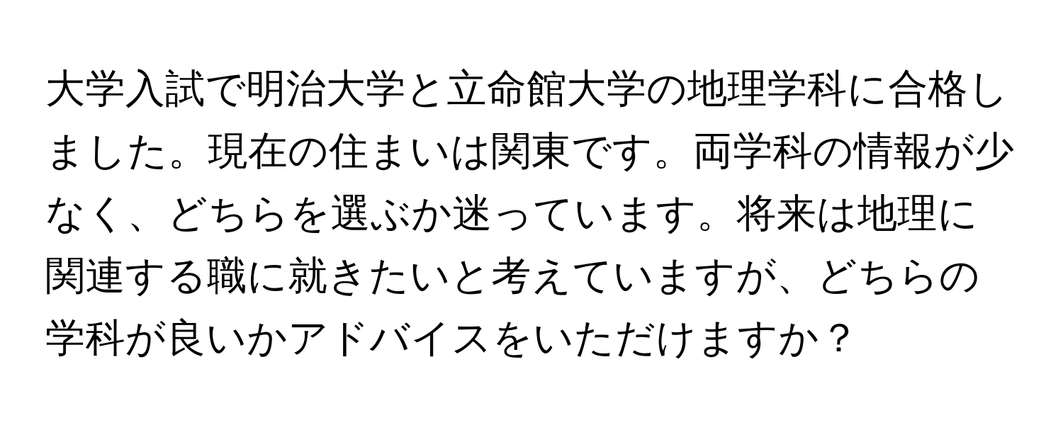 大学入試で明治大学と立命館大学の地理学科に合格しました。現在の住まいは関東です。両学科の情報が少なく、どちらを選ぶか迷っています。将来は地理に関連する職に就きたいと考えていますが、どちらの学科が良いかアドバイスをいただけますか？