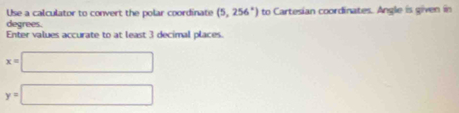 Use a calculator to convert the polar coordinate (5,256°) to Cartesian coordinates. Angle is given in 
degrees. 
Enter values accurate to at least 3 decimal places.
x=□
y=□