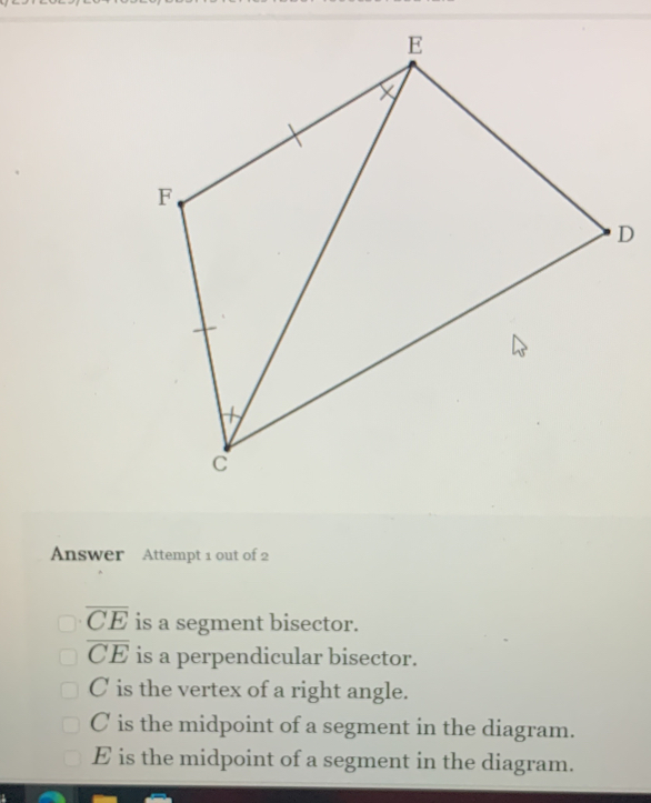 Answer Attempt 1 out of 2
overline CE is a segment bisector.
overline CE is a perpendicular bisector.
C is the vertex of a right angle.
C is the midpoint of a segment in the diagram.
E is the midpoint of a segment in the diagram.