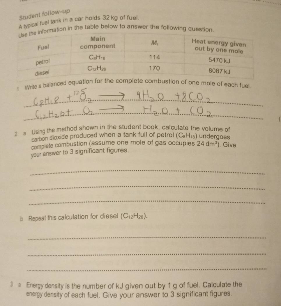 Student follow-up
A typical fuel tank in a car holds 32 kg of fuel.
tion in the table below to answer the following ques
1 Write a balanced eole of each fuel.
_
_
2 a Using the method shown in the student book, calculate the volume of
carbon dioxide produced when a tank full of petrol (C_8H_18) undergoes
complete combustion (assume one mole of gas occupies 24dm^3). Give
your answer to 3 significant figures.
_
_
_
b Repeat this calculation for diesel (C_12H_26).
_
_
_
3 a Energy density is the number of kJ given out by 1 g of fuel. Calculate the
energy density of each fuel. Give your answer to 3 significant figures.