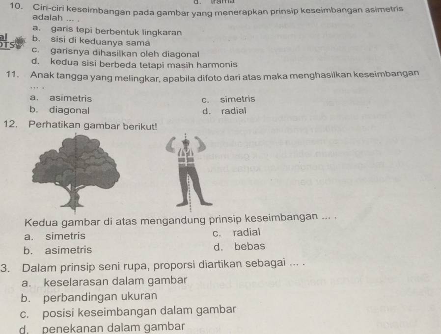 Irama
10. Ciri-ciri keseimbangan pada gambar yang menerapkan prinsip keseimbangan asimetris
adalah …. .
a. garis tepi berbentuk lingkaran
al b. sisi di keduanya sama
Ts c. garisnya dihasilkan oleh diagonal
d. kedua sisi berbeda tetapi masih harmonis
11. Anak tangga yang melingkar, apabila difoto dari atas maka menghasilkan keseimbangan
a. asimetris c. simetris
b. diagonal d. radial
12. Perhatikan gambar berikut!
Kedua gambar di atas mengandung prinsip keseimbangan ... .
a. simetris c. radial
b. asimetris d. bebas
3. Dalam prinsip seni rupa, proporsi diartikan sebagai ... .
a. keselarasan dalam gambar
b. perbandingan ukuran
c. posisi keseimbangan dalam gambar
d. penekanan dalam gambar