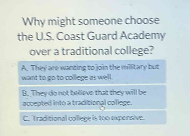 Why might someone choose
the U.S. Coast Guard Academy
over a traditional college?
A. They are wanting to join the millitary but
want to go to college as well.
B. They do not believe that they willl be
accepted into a traditional college.
C. Traditional college is too expensive.