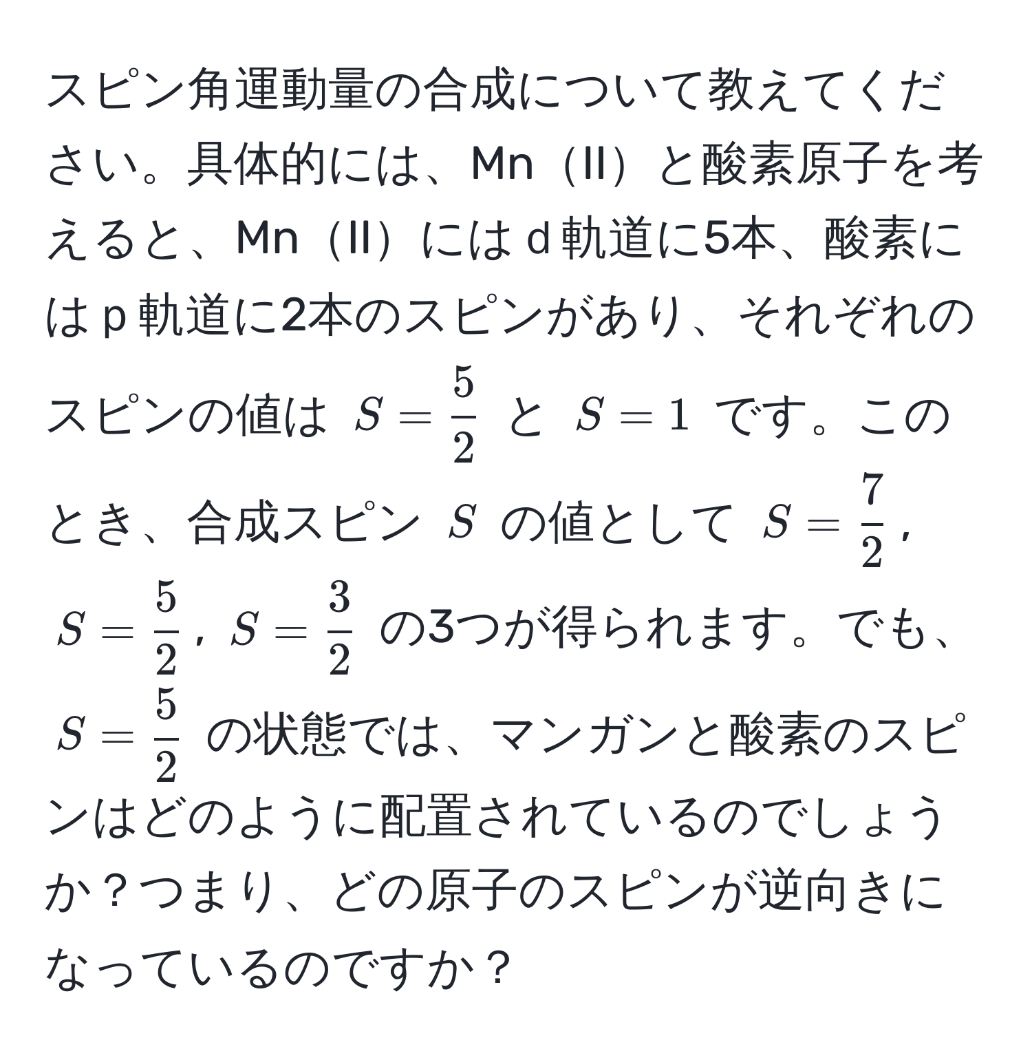 スピン角運動量の合成について教えてください。具体的には、MnIIと酸素原子を考えると、MnIIにはｄ軌道に5本、酸素にはｐ軌道に2本のスピンがあり、それぞれのスピンの値は $S =  5/2 $ と $S = 1$ です。このとき、合成スピン $S$ の値として $S =  7/2 $, $S =  5/2 $, $S =  3/2 $ の3つが得られます。でも、$S =  5/2 $ の状態では、マンガンと酸素のスピンはどのように配置されているのでしょうか？つまり、どの原子のスピンが逆向きになっているのですか？