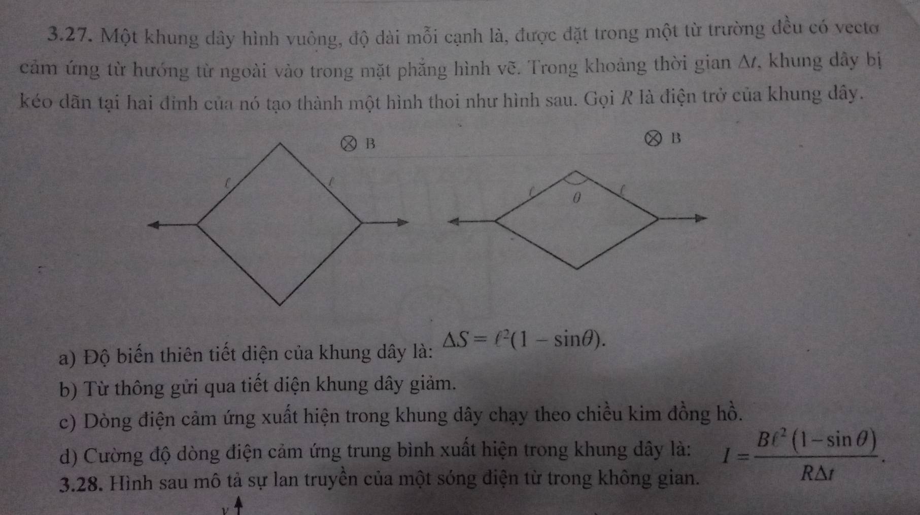 Một khung dây hình vuông, độ dài mỗi cạnh là, được đặt trong một từ trường đều có vectơ 
cảm ứng từ hướng từ ngoài vào trong mặt phẳng hình vẽ. Trong khoảng thời gian Δ, khung dây bị 
kéo dãn tại hai đinh của nó tạo thành một hình thoi như hình sau. Gọi R là điện trở của khung dây. 
× B 
a) Độ biến thiên tiết diện của khung dây là: △ S=ell^2(1-sin θ ). 
b) Từ thông gửi qua tiết diện khung dây giảm. 
c) Dòng điện cảm ứng xuất hiện trong khung dây chạy theo chiều kim đồng hồ. 
d) Cường độ dòng điện cảm ứng trung bình xuất hiện trong khung dây là: I= (Bt^2(1-sin θ ))/R△ t . 
3.28. Hình sau mô tả sự lan truyền của một sóng điện từ trong không gian.