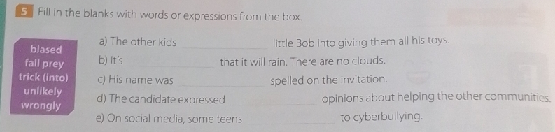 Fill in the blanks with words or expressions from the box. 
a) The other kids _little Bob into giving them all his toys. 
biased 
fall prey b) It's _that it will rain. There are no clouds. 
trick (into) c) His name was _spelled on the invitation. 
unlikely 
wrongly d) The candidate expressed _opinions about helping the other communities. 
e) On social media, some teens _to cyberbullying.